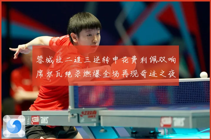 蓉城让二追三逆转申花费利佩双响席尔瓦绝杀燃爆全场再现奇迹之夜数据研判