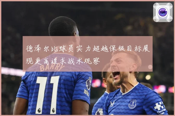 德泽尔比球员实力超越保级目标展现更高追求战术观察