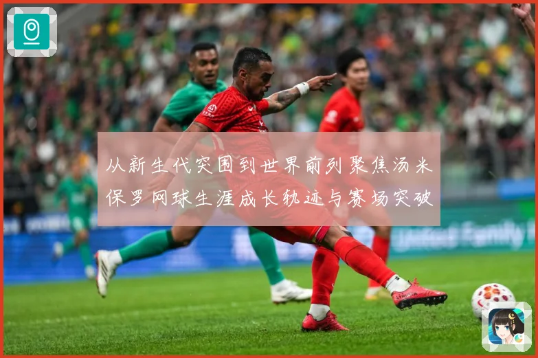 从新生代突围到世界前列聚焦汤米保罗网球生涯成长轨迹与赛场突破解析