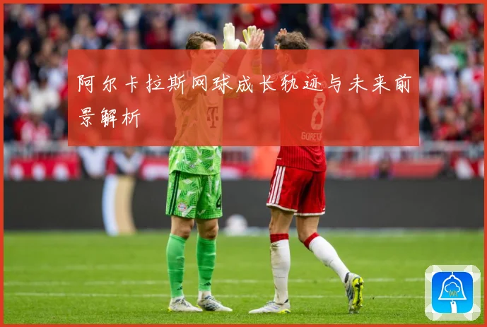 阿尔卡拉斯网球成长轨迹与未来前景解析