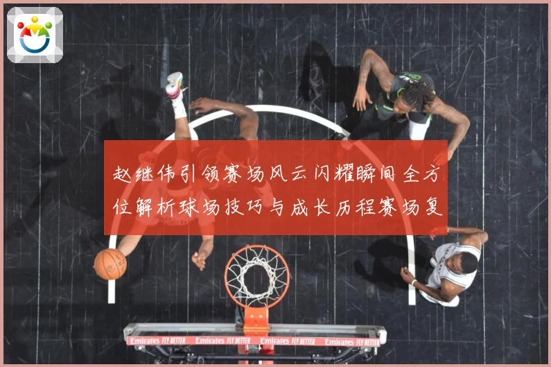 赵继伟引领赛场风云闪耀瞬间全方位解析球场技巧与成长历程赛场复盘