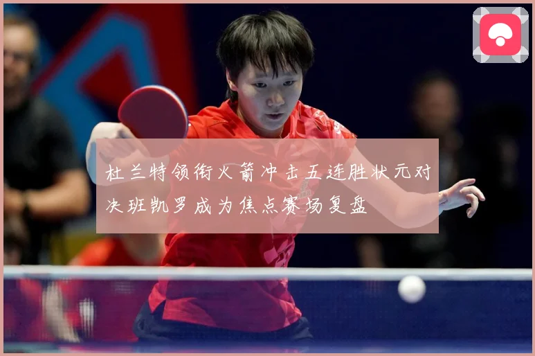 杜兰特领衔火箭冲击五连胜状元对决班凯罗成为焦点赛场复盘