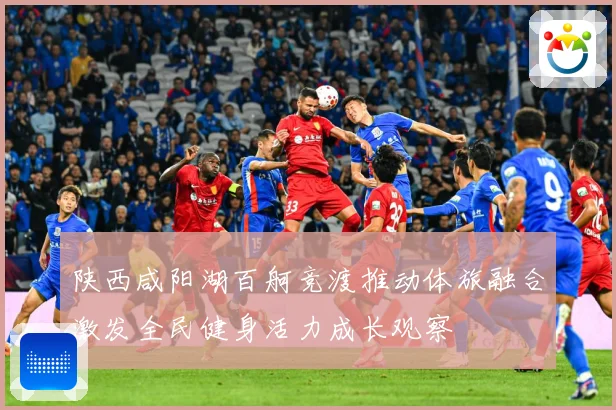 陕西咸阳湖百舸竞渡推动体旅融合激发全民健身活力成长观察