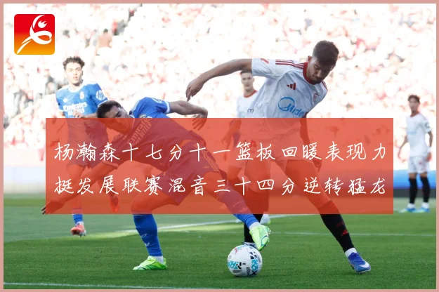 杨瀚森十七分十一篮板回暖表现力挺发展联赛混音三十四分逆转猛龙失赛场复盘