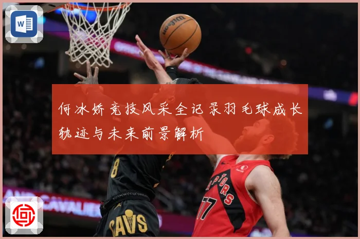 何冰娇竞技风采全记录羽毛球成长轨迹与未来前景解析